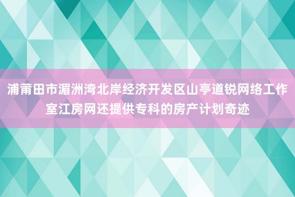 浦莆田市湄洲湾北岸经济开发区山亭道锐网络工作室江房网还提供专科的房产计划奇迹