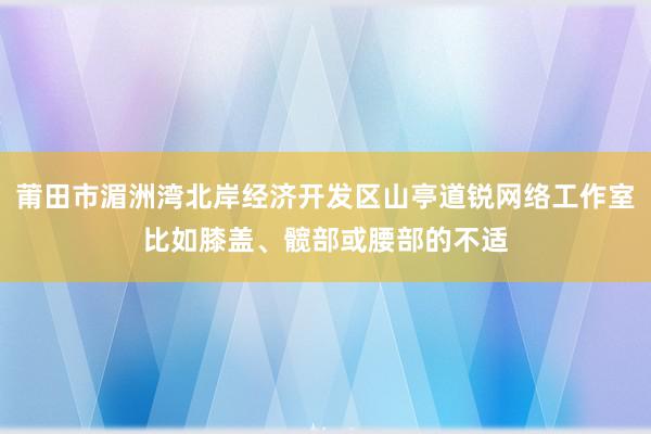 莆田市湄洲湾北岸经济开发区山亭道锐网络工作室比如膝盖、髋部或腰部的不适