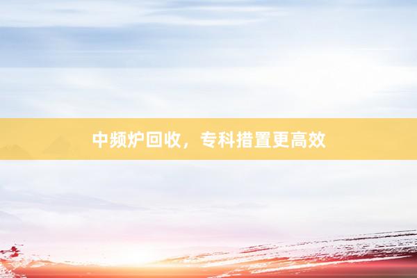 中频炉回收，专科措置更高效